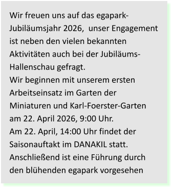 Wir freuen uns auf das egapark-Jubiläumsjahr 2026,  unser Engagement ist neben den vielen bekannten Aktivitäten auch bei der Jubiläums-Hallenschau gefragt.Wir beginnen mit unserem ersten Arbeitseinsatz im Garten der Miniaturen und Karl-Foerster-Garten am 22. April 2026, 9:00 Uhr.Am 22. April, 14:00 Uhr findet derSaisonauftakt im DANAKIL statt. Anschließend ist eine Führung durch den blühenden egapark vorgesehen
